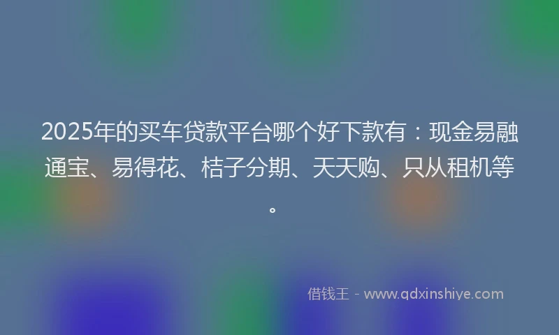 2025年的买车贷款平台哪个好下款有：现金易融通宝、易得花、桔子分期、天天购、只从租机等。