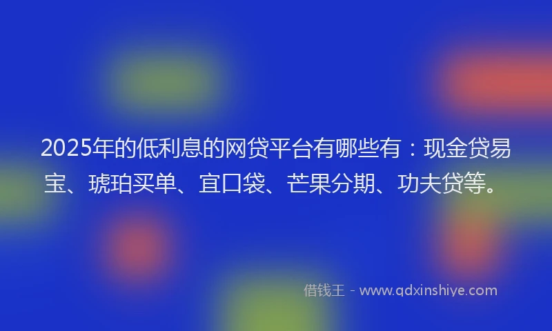 2025年的低利息的网贷平台有哪些有：现金贷易宝、琥珀买单、宜口袋、芒果分期、功夫贷等。