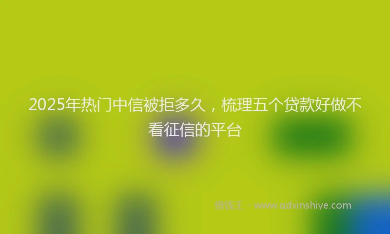 2025年热门中信被拒多久，梳理五个贷款好做不看征信的平台