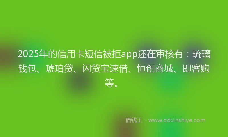 2025年的信用卡短信被拒app还在审核有：琉璃钱包、琥珀贷、闪贷宝速借、恒创商城、即客购等。