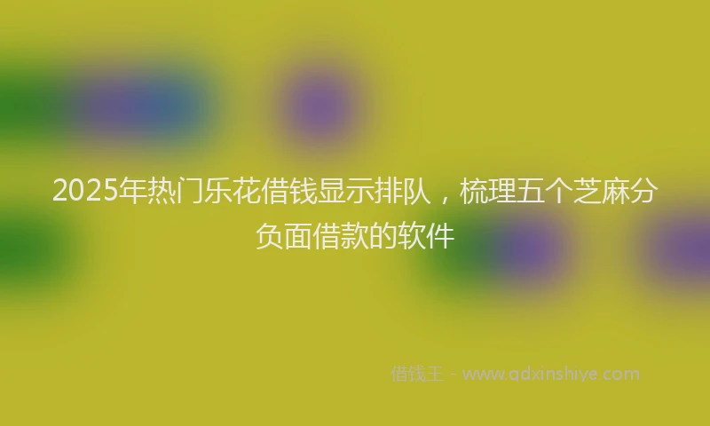 2025年热门乐花借钱显示排队，梳理五个芝麻分负面借款的软件