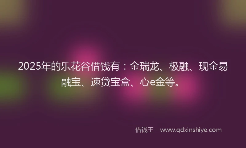 2025年的乐花谷借钱有：金瑞龙、极融、现金易融宝、速贷宝盒、心e金等。