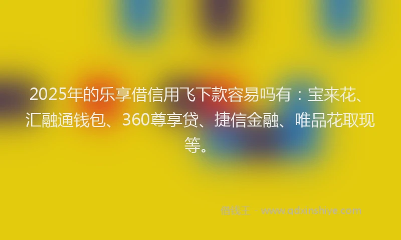 2025年的乐享借信用飞下款容易吗有：宝来花、汇融通钱包、360尊享贷、捷信金融、唯品花取现等。