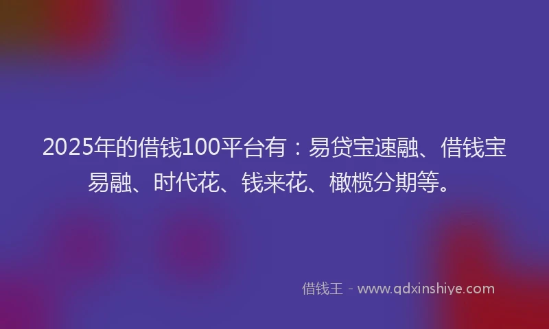 2025年的借钱100平台有：易贷宝速融、借钱宝易融、时代花、钱来花、橄榄分期等。