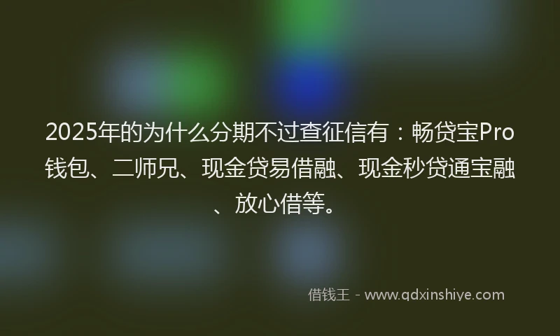 2025年的为什么分期不过查征信有：畅贷宝Pro钱包、二师兄、现金贷易借融、现金秒贷通宝融、放心借等。