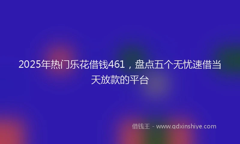 2025年热门乐花借钱461，盘点五个无忧速借当天放款的平台