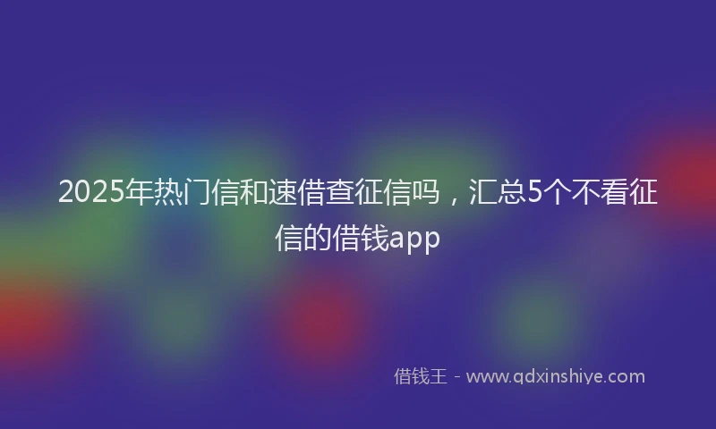 2025年热门信和速借查征信吗，汇总5个不看征信的借钱app
