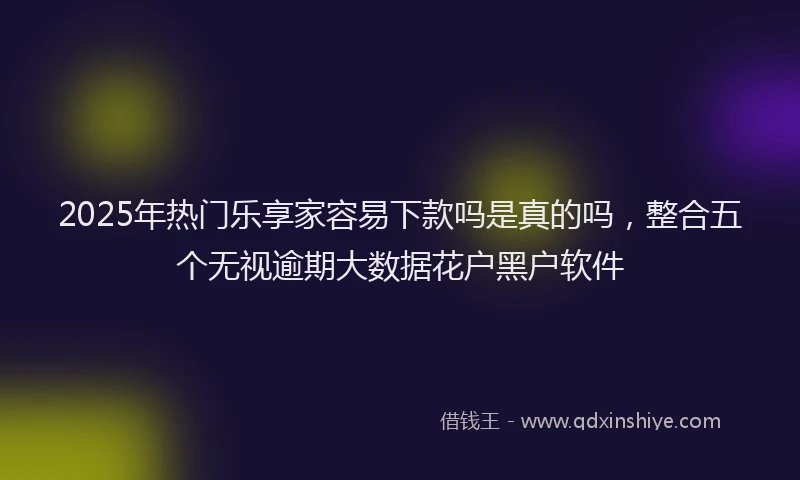 2025年热门乐享家容易下款吗是真的吗，整合五个无视逾期大数据花户黑户软件