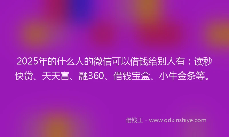 2025年的什么人的微信可以借钱给别人有：读秒快贷、天天富、融360、借钱宝盒、小牛金条等。