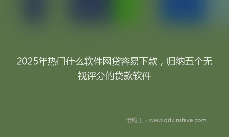 2025年热门什么软件网贷容易下款，归纳五个无视评分的贷款软件