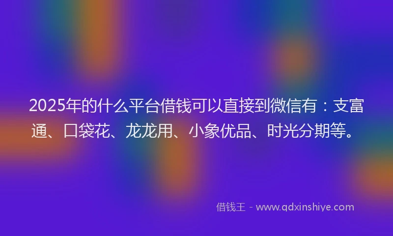 2025年的什么平台借钱可以直接到微信有：支富通、口袋花、龙龙用、小象优品、时光分期等。