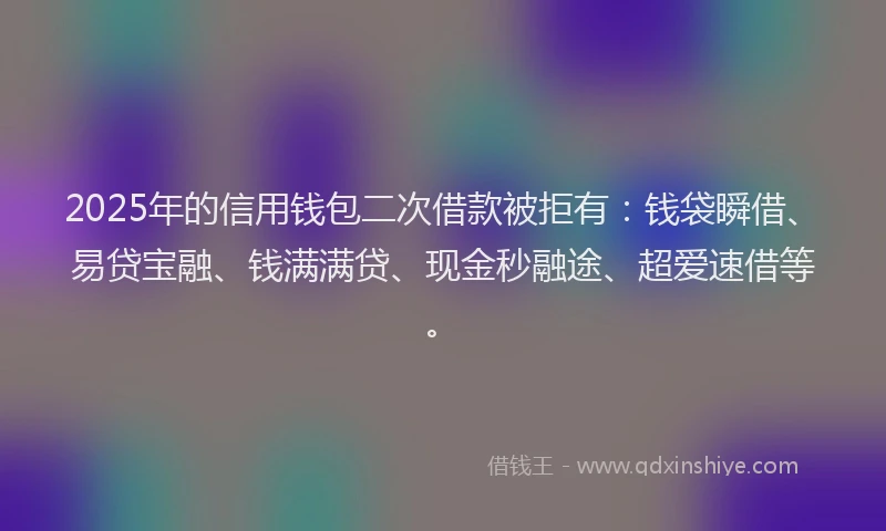 2025年的信用钱包二次借款被拒有：钱袋瞬借、易贷宝融、钱满满贷、现金秒融途、超爱速借等。
