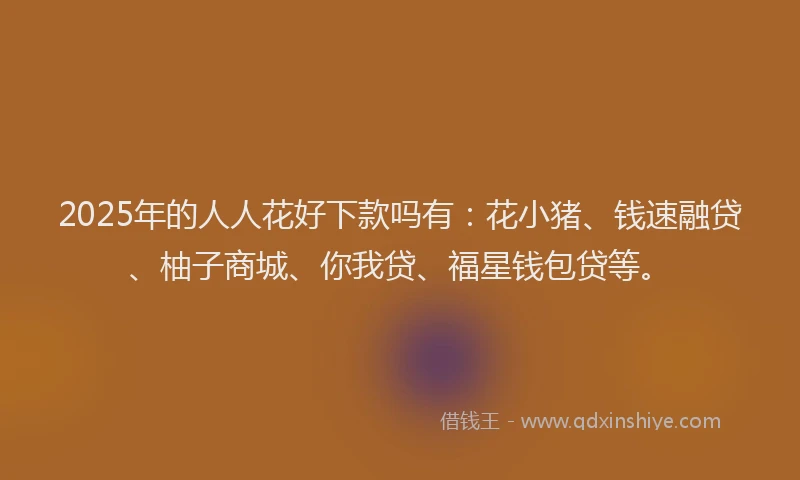 2025年的人人花好下款吗有：花小猪、钱速融贷、柚子商城、你我贷、福星钱包贷等。