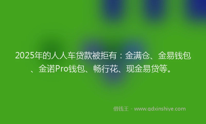 2025年的人人车贷款被拒有：金满仓、金易钱包、金诺Pro钱包、畅行花、现金易贷等。