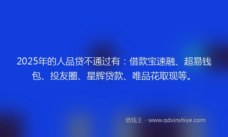 2025年的人品贷不通过有：借款宝速融、超易钱包、投友圈、星辉贷款、唯品花取现等。