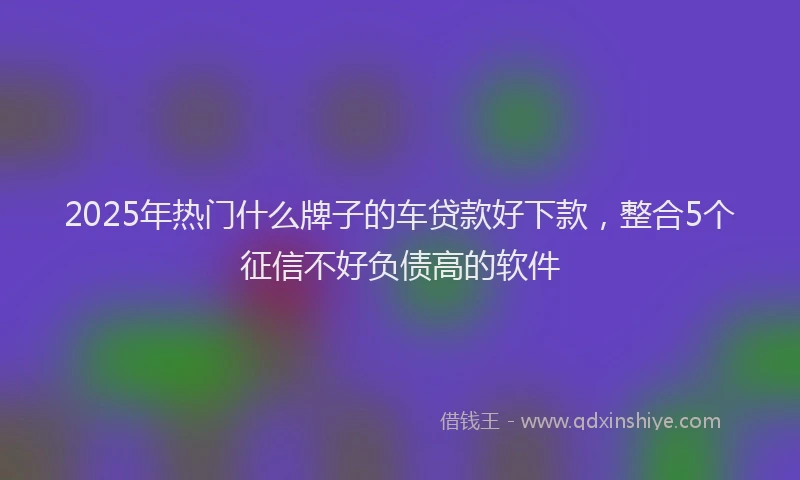 2025年热门什么牌子的车贷款好下款，整合5个征信不好负债高的软件