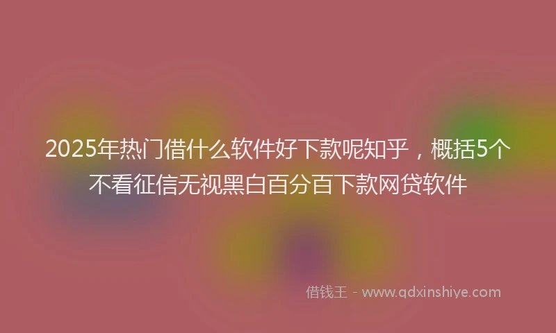 2025年热门借什么软件好下款呢知乎，概括5个不看征信无视黑白百分百下款网贷软件
