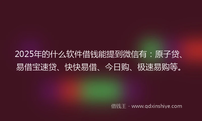 2025年的什么软件借钱能提到微信有：原子贷、易借宝速贷、快快易借、今日购、极速易购等。