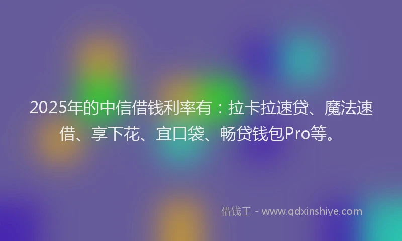 2025年的中信借钱利率有：拉卡拉速贷、魔法速借、享下花、宜口袋、畅贷钱包Pro等。