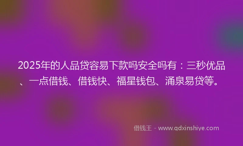 2025年的人品贷容易下款吗安全吗有：三秒优品、一点借钱、借钱快、福星钱包、涌泉易贷等。