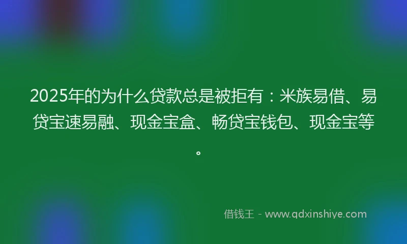2025年的为什么贷款总是被拒有：米族易借、易贷宝速易融、现金宝盒、畅贷宝钱包、现金宝等。