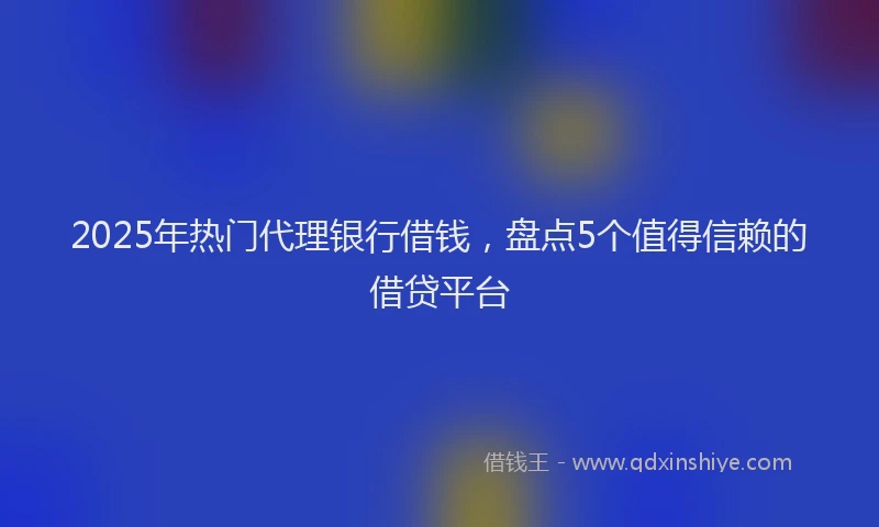 2025年热门代理银行借钱，盘点5个值得信赖的借贷平台