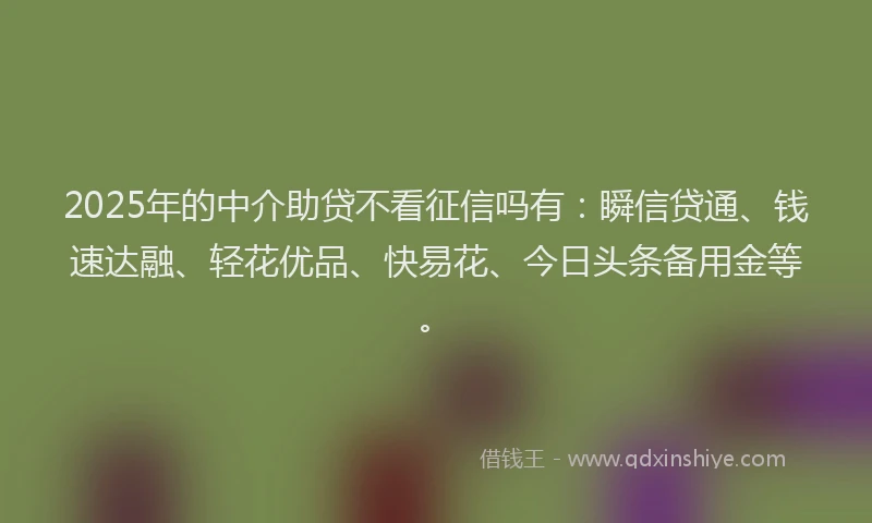 2025年的中介助贷不看征信吗有：瞬信贷通、钱速达融、轻花优品、快易花、今日头条备用金等。