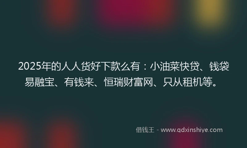 2025年的人人货好下款么有：小油菜快贷、钱袋易融宝、有钱来、恒瑞财富网、只从租机等。