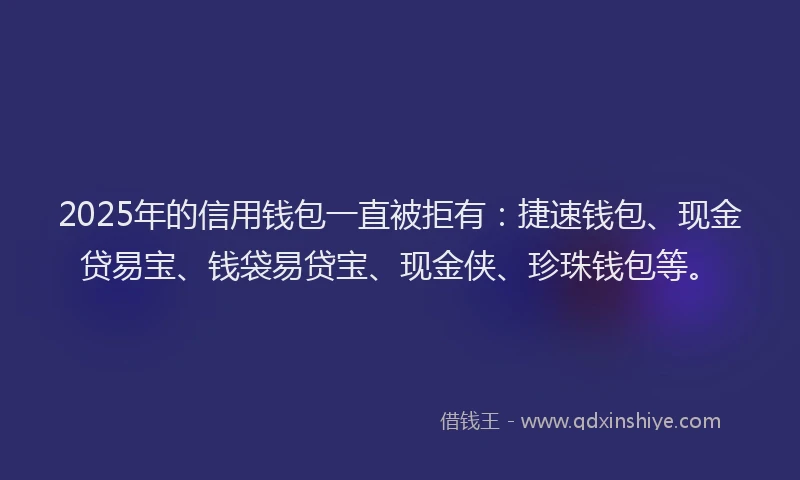 2025年的信用钱包一直被拒有：捷速钱包、现金贷易宝、钱袋易贷宝、现金侠、珍珠钱包等。