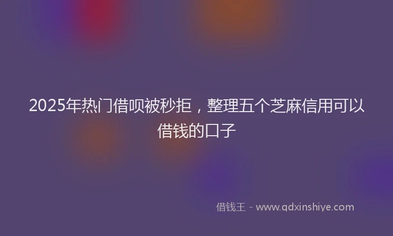 2025年热门借呗被秒拒，整理五个芝麻信用可以借钱的口子