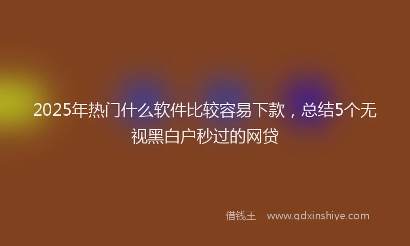 2025年热门什么软件比较容易下款，总结5个无视黑白户秒过的网贷