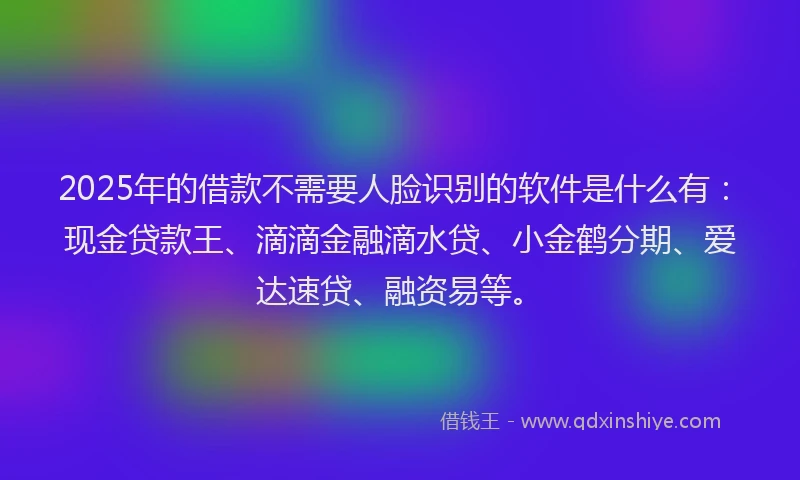 2025年的借款不需要人脸识别的软件是什么有：现金贷款王、滴滴金融滴水贷、小金鹤分期、爱达速贷、融资易等。