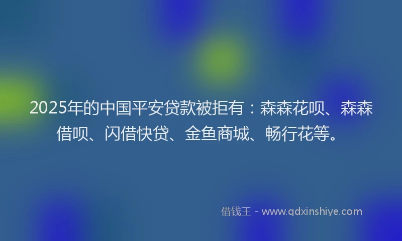 2025年的中国平安贷款被拒有：森森花呗、森森借呗、闪借快贷、金鱼商城、畅行花等。