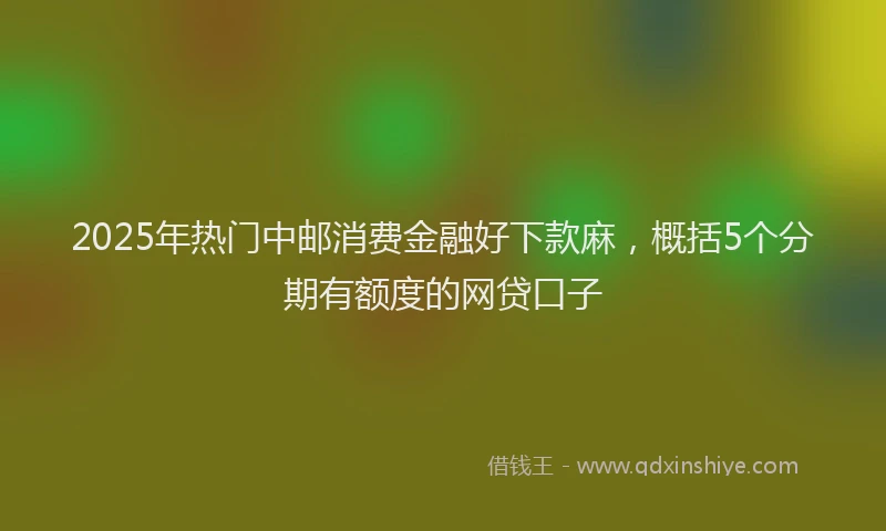 2025年热门中邮消费金融好下款麻，概括5个分期有额度的网贷口子