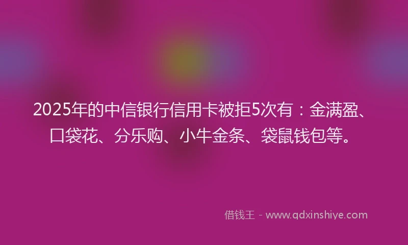 2025年的中信银行信用卡被拒5次有：金满盈、口袋花、分乐购、小牛金条、袋鼠钱包等。