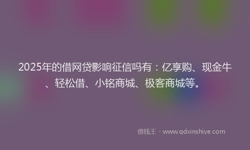 2025年的借网贷影响征信吗有：亿享购、现金牛、轻松借、小铭商城、极客商城等。