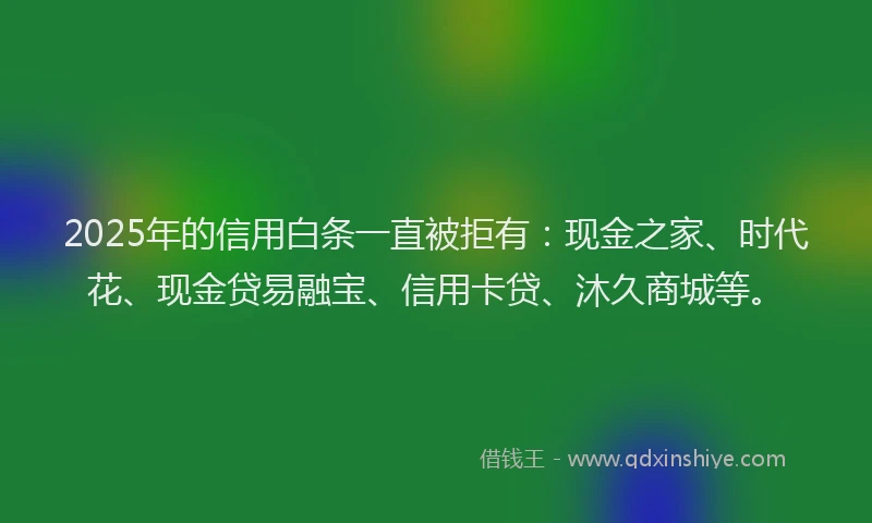 2025年的信用白条一直被拒有：现金之家、时代花、现金贷易融宝、信用卡贷、沐久商城等。