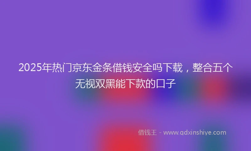 2025年热门京东金条借钱安全吗下载，整合五个无视双黑能下款的口子