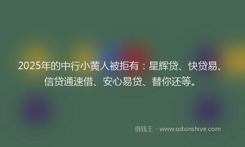 2025年的中行小黄人被拒有：星辉贷、快贷易、信贷通速借、安心易贷、替你还等。