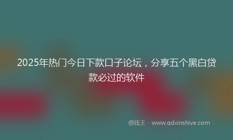2025年热门今日下款口子论坛，分享五个黑白贷款必过的软件