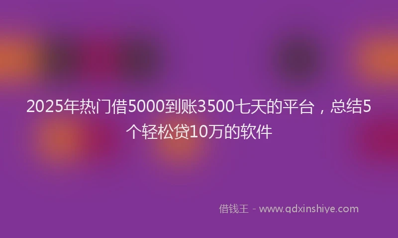 2025年热门借5000到账3500七天的平台，总结5个轻松贷10万的软件