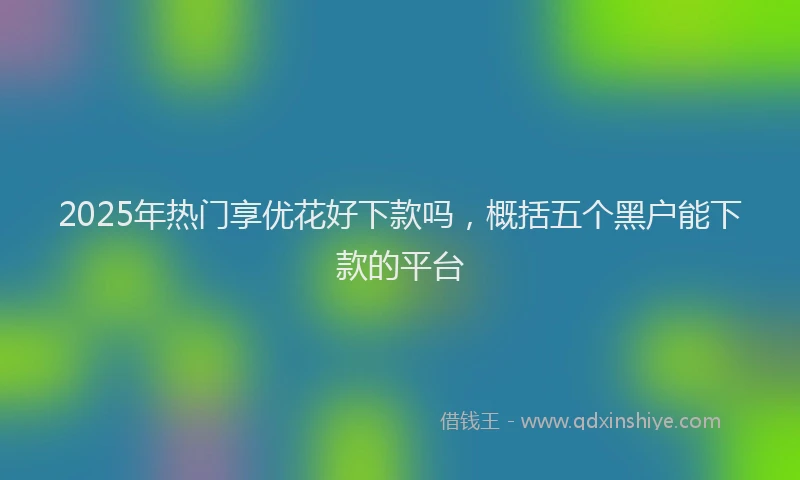 2025年热门享优花好下款吗，概括五个黑户能下款的平台