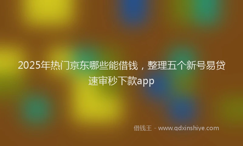 2025年热门京东哪些能借钱，整理五个新号易贷速审秒下款app