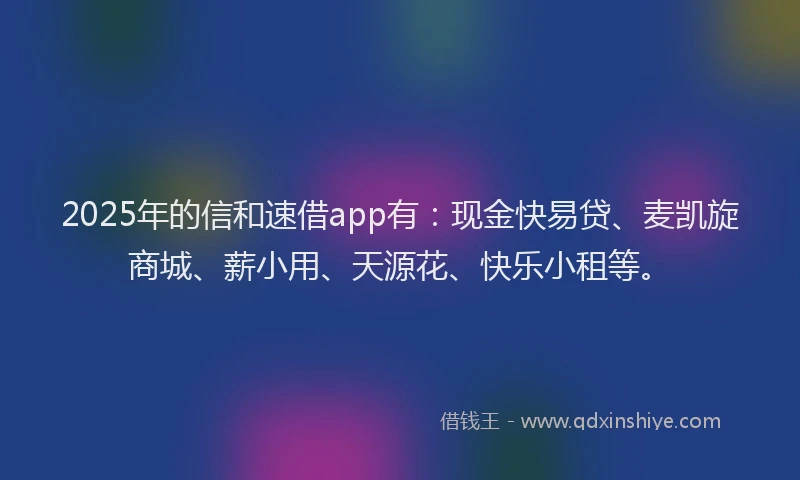 2025年的信和速借app有：现金快易贷、麦凯旋商城、薪小用、天源花、快乐小租等。
