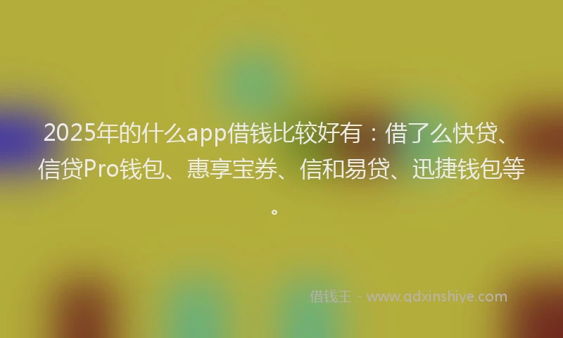 2025年的什么app借钱比较好有：借了么快贷、信贷Pro钱包、惠享宝券、信和易贷、迅捷钱包等。