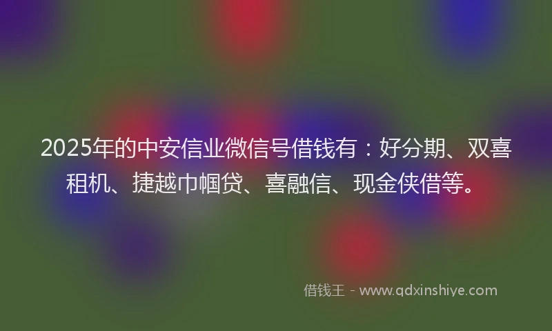2025年的中安信业微信号借钱有：好分期、双喜租机、捷越巾帼贷、喜融信、现金侠借等。