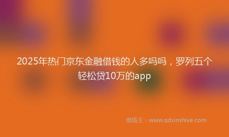 2025年热门京东金融借钱的人多吗吗，罗列五个轻松贷10万的app