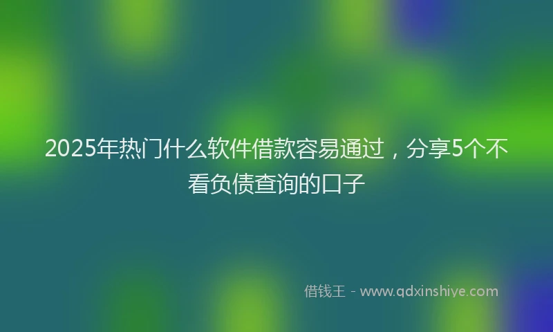 2025年热门什么软件借款容易通过，分享5个不看负债查询的口子