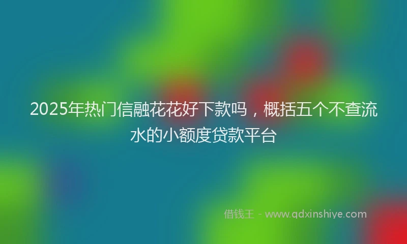 2025年热门信融花花好下款吗，概括五个不查流水的小额度贷款平台