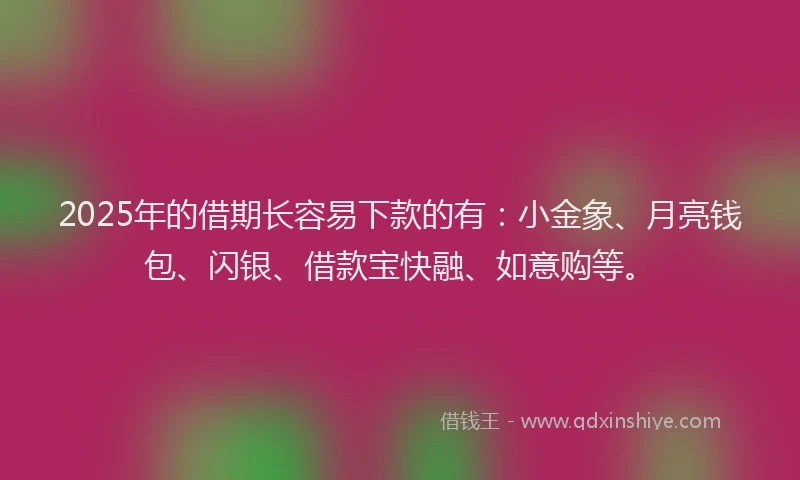 2025年的借期长容易下款的有：小金象、月亮钱包、闪银、借款宝快融、如意购等。
